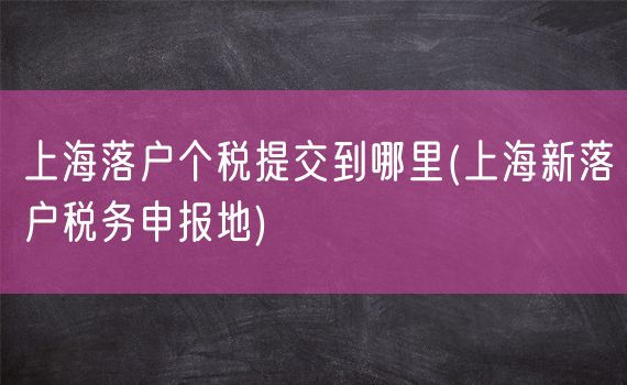 上海落户个税提交到哪里(上海新落户税务申报地)