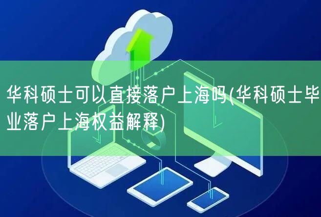 华科硕士可以直接落户上海吗(华科硕士毕业落户上海权益解释)