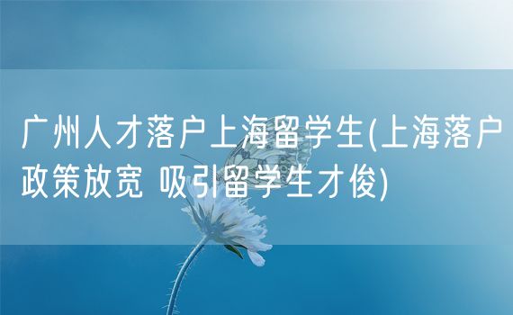 广州人才落户上海留学生(上海落户政策放宽 吸引留学生才俊)