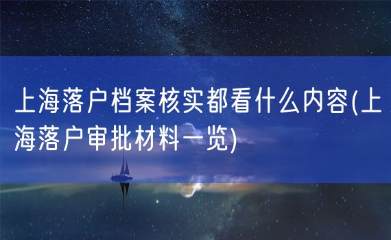 上海落户档案核实都看什么内容(上海落户审批材料一览)