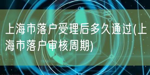 上海市落户受理后多久通过(上海市落户审核周期)