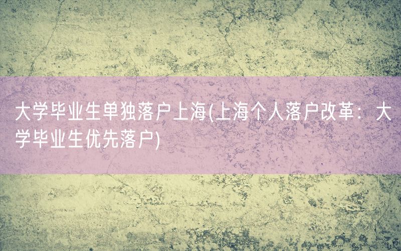 大学毕业生单独落户上海(上海个人落户改革：大学毕业生优先落户)