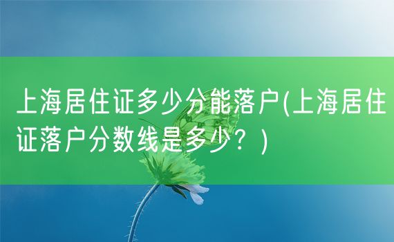 上海居住证多少分能落户(上海居住证落户分数线是多少？)