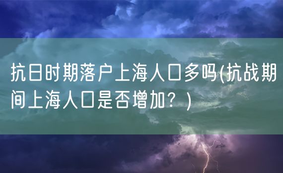 抗日时期落户上海人口多吗(抗战期间上海人口是否增加？)