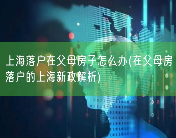 上海落户在父母房子怎么办(在父母房落户的上海新政解析)