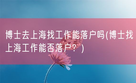 博士去上海找工作能落户吗(博士找上海工作能否落户？)