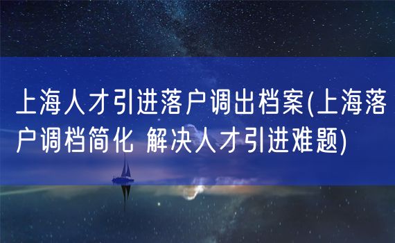 上海人才引进落户调出档案(上海落户调档简化 解决人才引进难题)