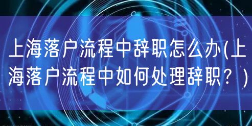 上海落户流程中辞职怎么办(上海落户流程中如何处理辞职？)