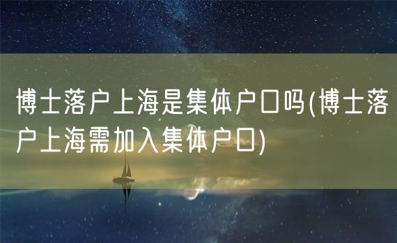 博士落户上海是集体户口吗(博士落户上海需加入集体户口)