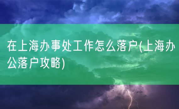 在上海办事处工作怎么落户(上海办公落户攻略)