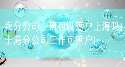 在分公司上班可以落户上海吗(上海分公司工作可落户)