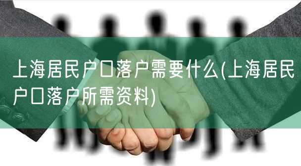 上海居民户口落户需要什么(上海居民户口落户所需资料)