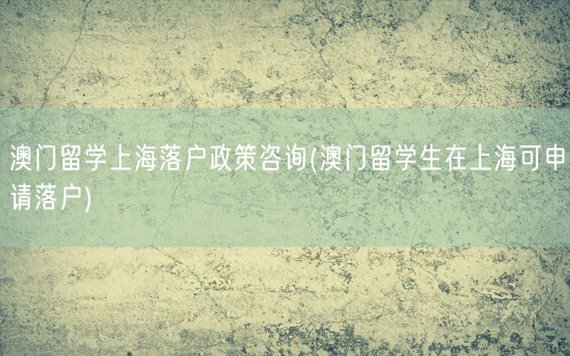 澳门留学上海落户政策咨询(澳门留学生在上海可申请落户)