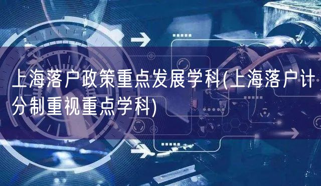 上海落户政策重点发展学科(上海落户计分制重视重点学科)