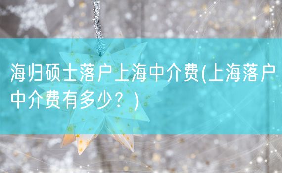 海归硕士落户上海中介费(上海落户中介费有多少？)