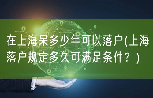 在上海呆多少年可以落户(上海落户规定多久可满足条件？)