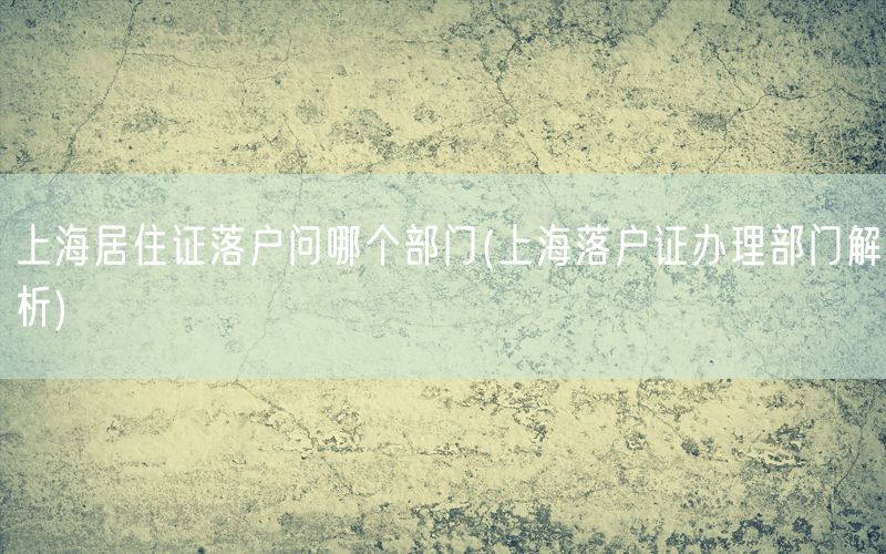 上海居住证落户问哪个部门(上海落户证办理部门解析)