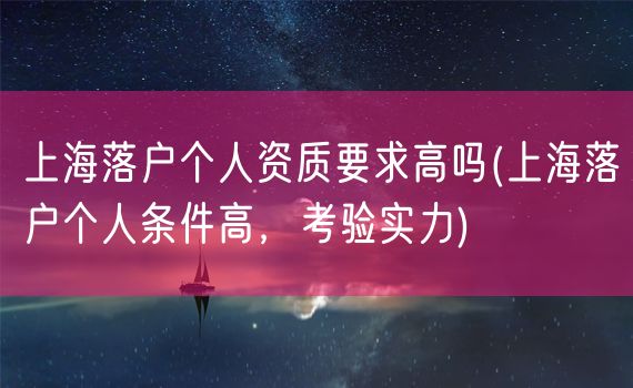 上海落户个人资质要求高吗(上海落户个人条件高，考验实力)