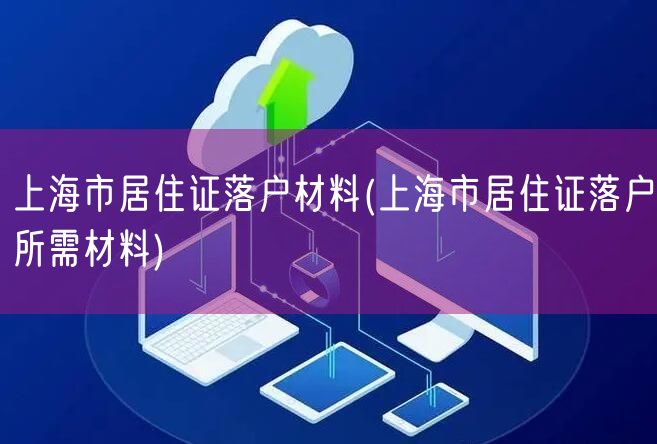 上海市居住证落户材料(上海市居住证落户所需材料)