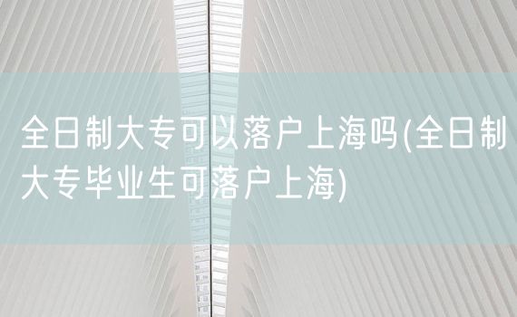 全日制大专可以落户上海吗(全日制大专毕业生可落户上海)