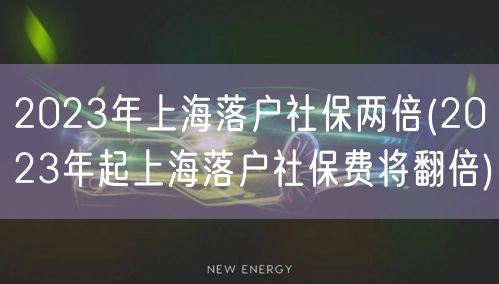 2023年上海落户社保两倍(2023年起上海落户社保费将翻倍)