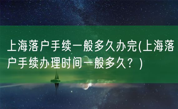 上海落户手续一般多久办完(上海落户手续办理时间一般多久？)