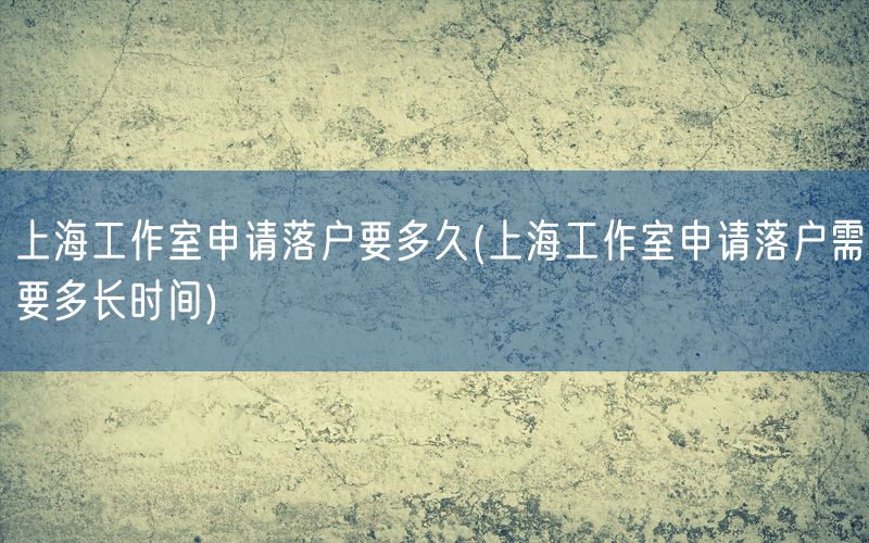 上海工作室申请落户要多久(上海工作室申请落户需要多长时间)