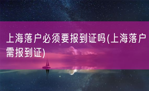 上海落户必须要报到证吗(上海落户需报到证)