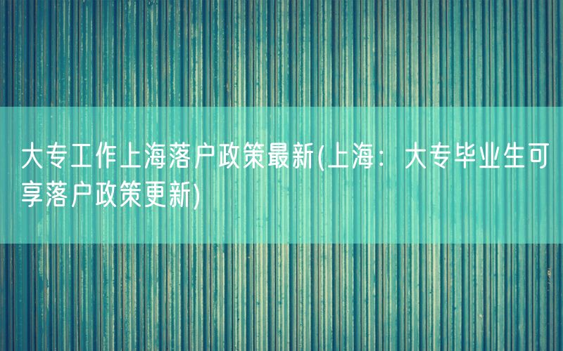 大专工作上海落户政策最新(上海：大专毕业生可享落户政策更新)