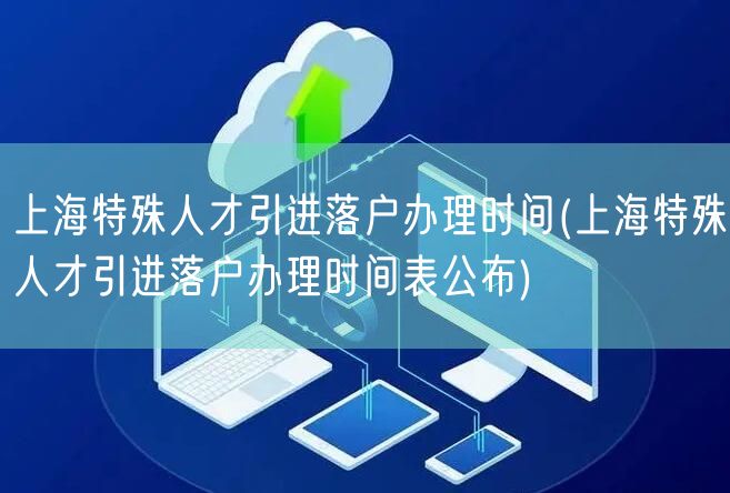 上海特殊人才引进落户办理时间(上海特殊人才引进落户办理时间表公布)