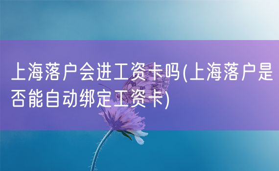 上海落户会进工资卡吗(上海落户是否能自动绑定工资卡)