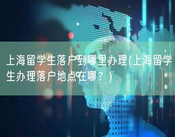 上海留学生落户到哪里办理(上海留学生办理落户地点在哪？)