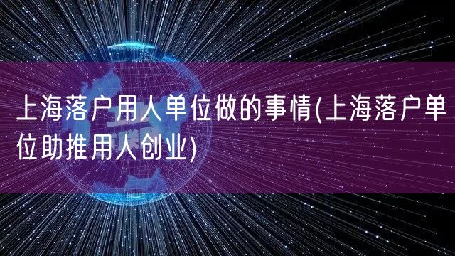 上海落户用人单位做的事情(上海落户单位助推用人创业)