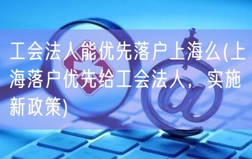 工会法人能优先落户上海么(上海落户优先给工会法人，实施新政策)